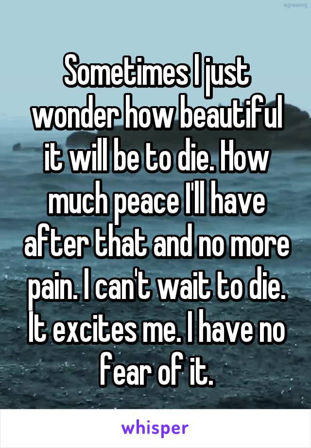 Sometimes I just wonder how beautiful it will be to die. How much peace I'll have after that and no more pain. I can't wait to die. It excites me. I have no fear of it.