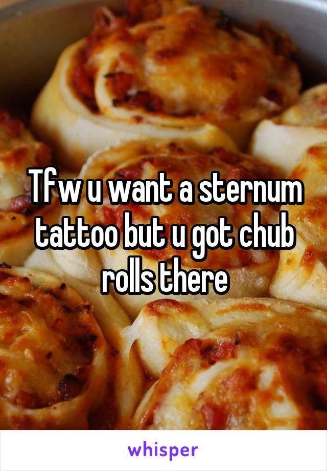 Tfw u want a sternum tattoo but u got chub rolls there