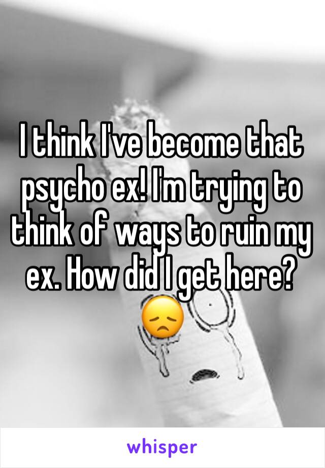 I think I've become that psycho ex! I'm trying to think of ways to ruin my ex. How did I get here? 😞