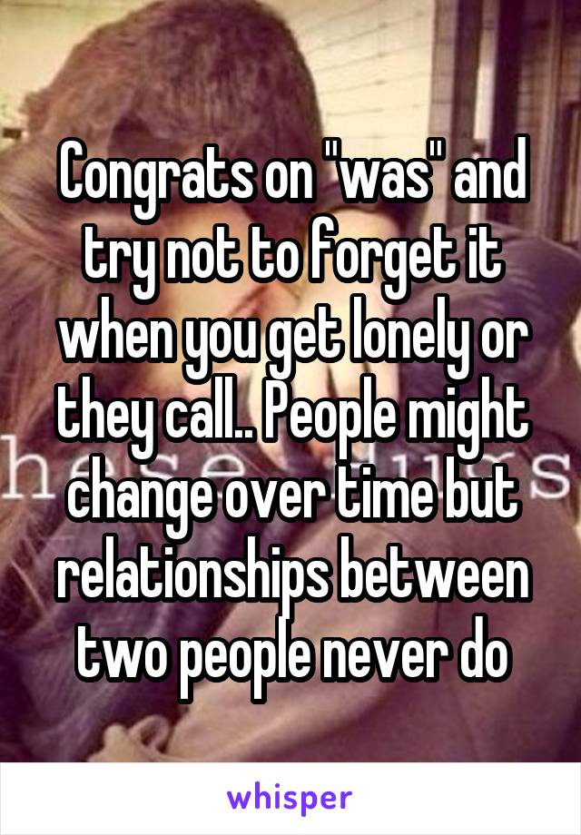 Congrats on "was" and try not to forget it when you get lonely or they call.. People might change over time but relationships between two people never do