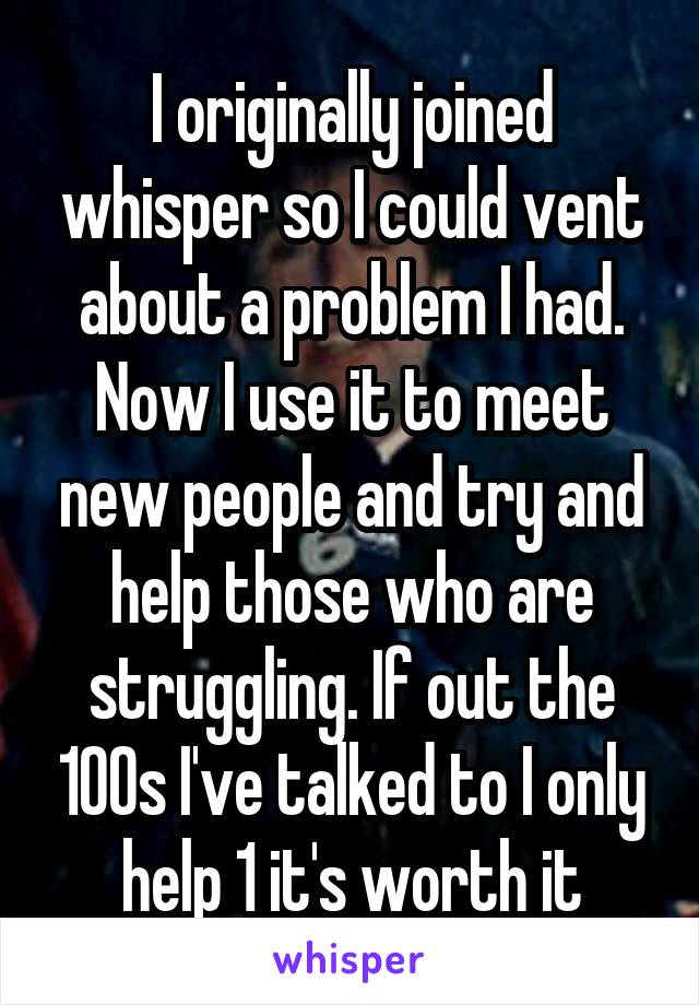 I originally joined whisper so I could vent about a problem I had. Now I use it to meet new people and try and help those who are struggling. If out the 100s I've talked to I only help 1 it's worth it