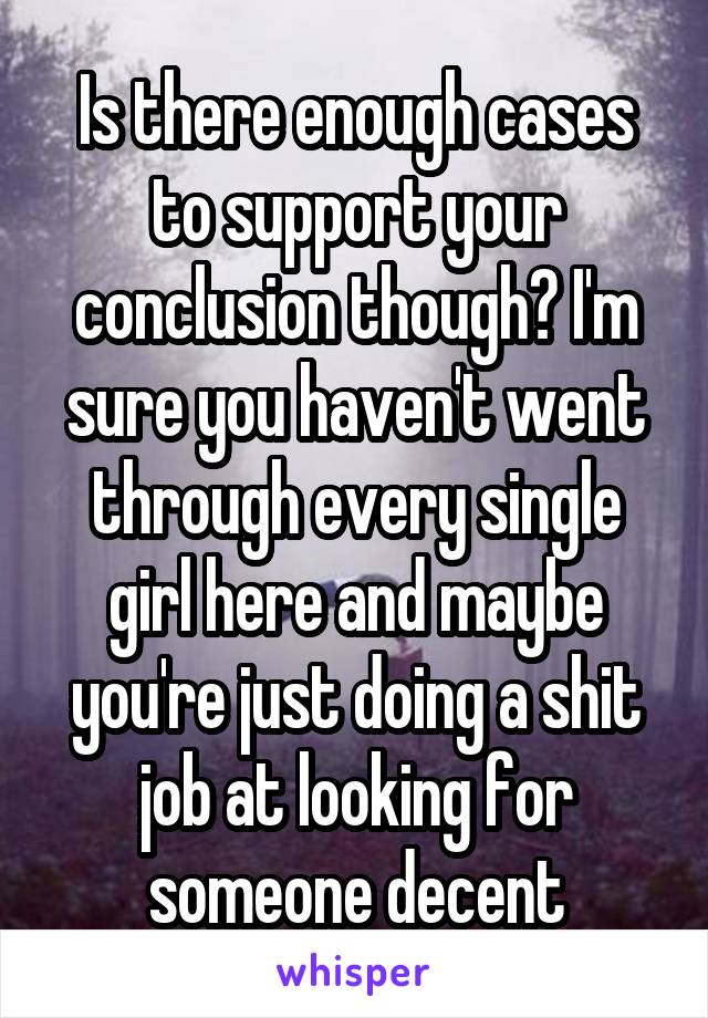 Is there enough cases to support your conclusion though? I'm sure you haven't went through every single girl here and maybe you're just doing a shit job at looking for someone decent