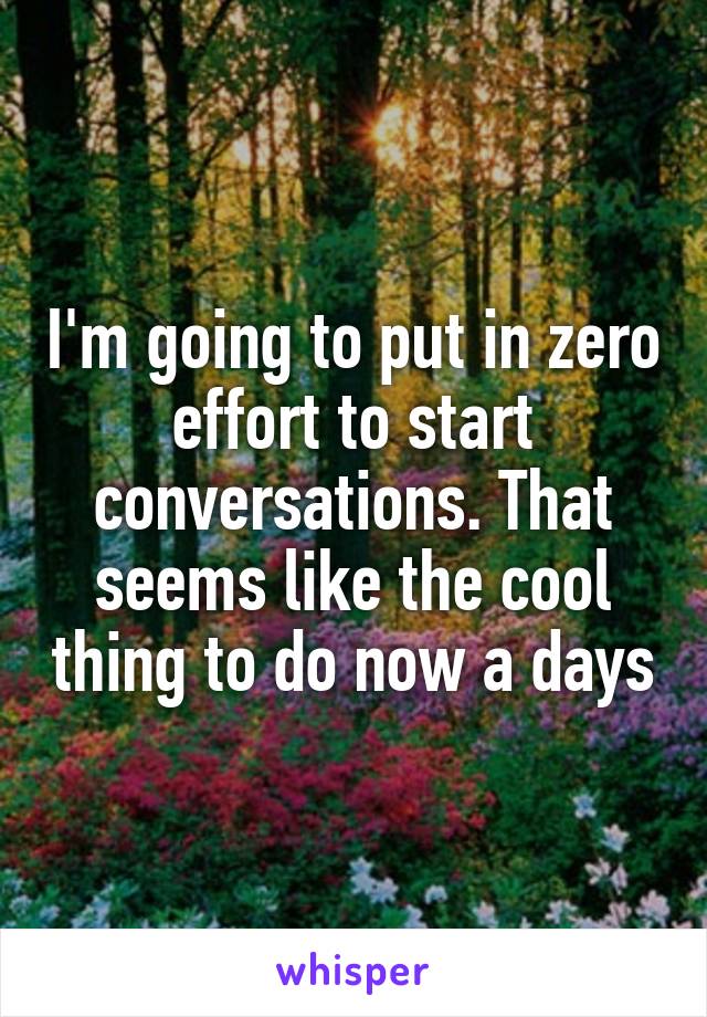 I'm going to put in zero effort to start conversations. That seems like the cool thing to do now a days