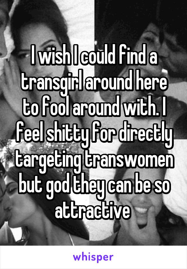 I wish I could find a transgirl around here to fool around with. I feel shitty for directly targeting transwomen but god they can be so attractive 