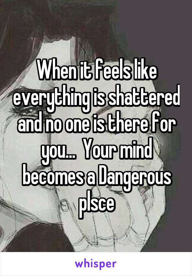 When it feels like everything is shattered and no one is there for you...  Your mind becomes a Dangerous plsce