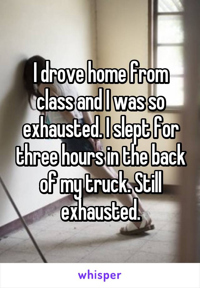 I drove home from class and I was so exhausted. I slept for three hours in the back of my truck. Still exhausted.