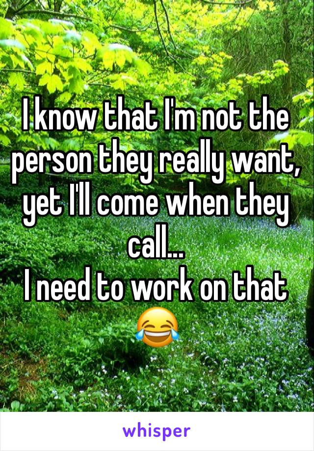 I know that I'm not the person they really want, yet I'll come when they call...
I need to work on that 
😂