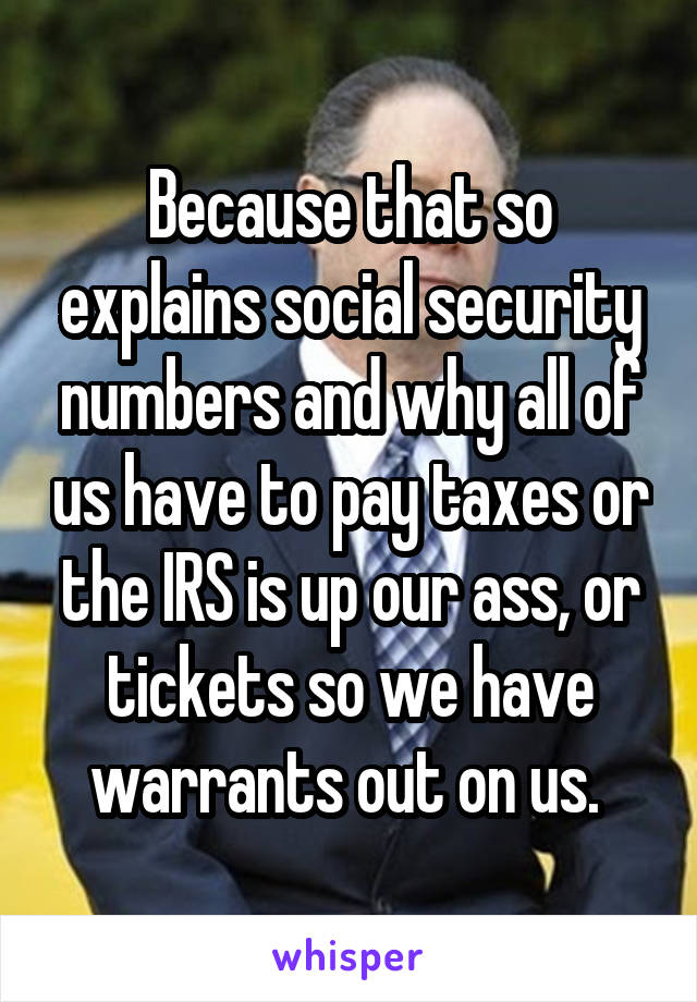 Because that so explains social security numbers and why all of us have to pay taxes or the IRS is up our ass, or tickets so we have warrants out on us. 