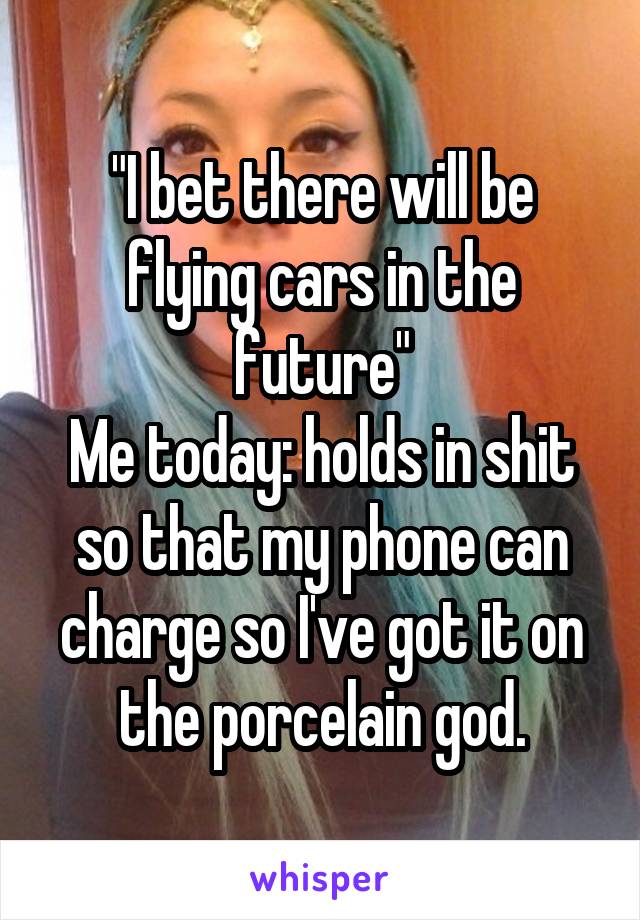 "I bet there will be flying cars in the future"
Me today: holds in shit so that my phone can charge so I've got it on the porcelain god.