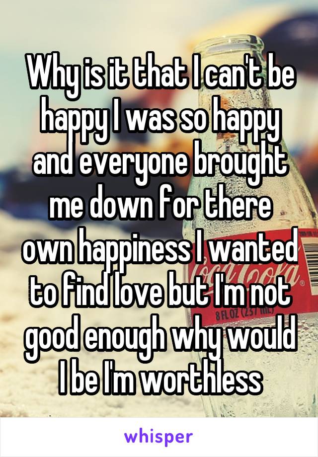 Why is it that I can't be happy I was so happy and everyone brought me down for there own happiness I wanted to find love but I'm not good enough why would I be I'm worthless