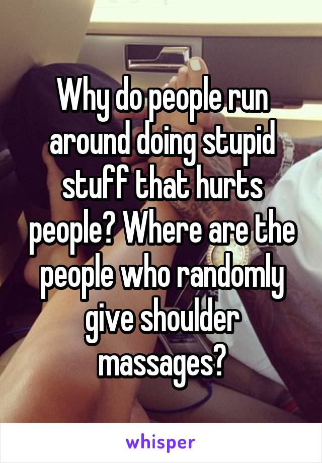 Why do people run around doing stupid stuff that hurts people? Where are the people who randomly give shoulder massages?