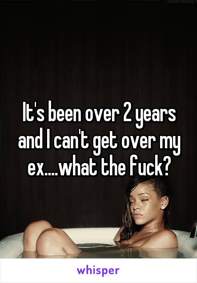 It's been over 2 years and I can't get over my ex....what the fuck?