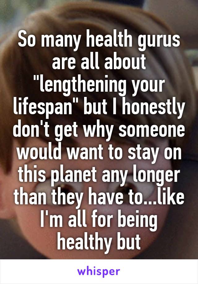 So many health gurus are all about "lengthening your lifespan" but I honestly don't get why someone would want to stay on this planet any longer than they have to...like I'm all for being healthy but