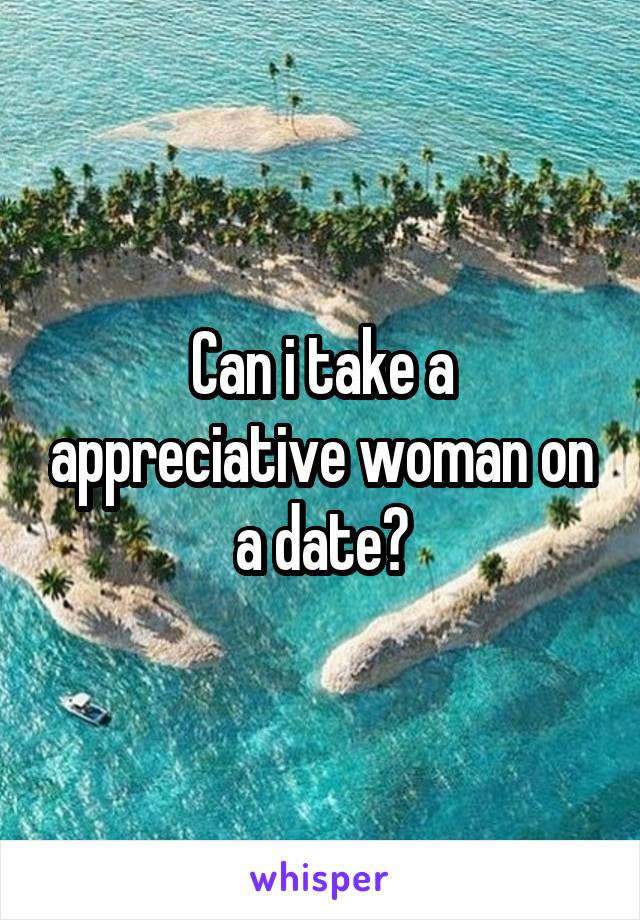 Can i take a appreciative woman on a date?