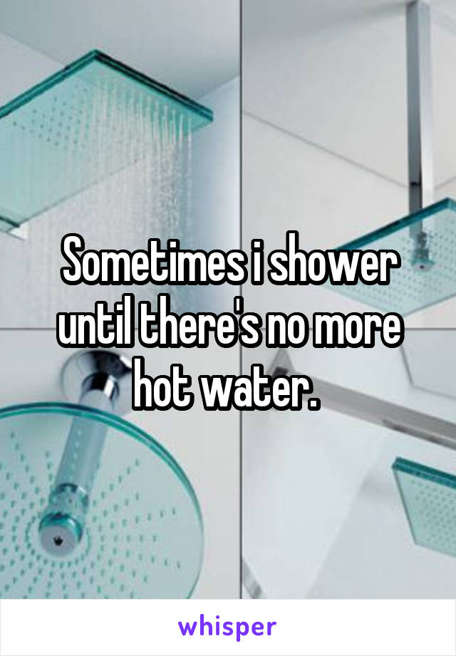 Sometimes i shower until there's no more hot water. 