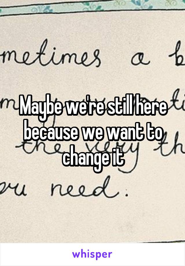 Maybe we're still here because we want to change it