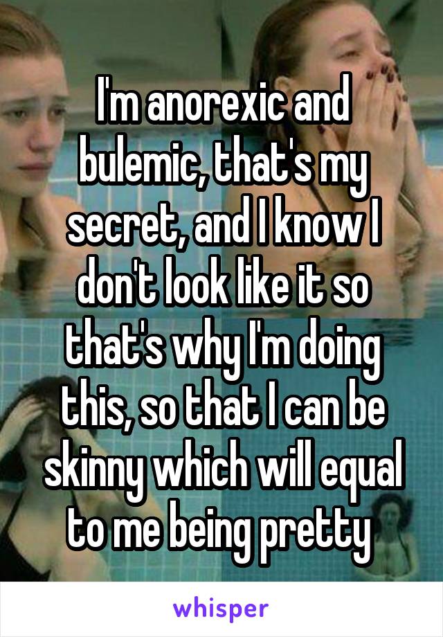 I'm anorexic and bulemic, that's my secret, and I know I don't look like it so that's why I'm doing this, so that I can be skinny which will equal to me being pretty 