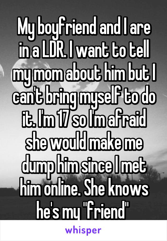 My boyfriend and I are in a LDR. I want to tell my mom about him but I can't bring myself to do it. I'm 17 so I'm afraid she would make me dump him since I met him online. She knows he's my "friend" 