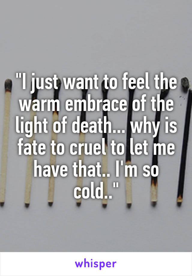 "I just want to feel the warm embrace of the light of death... why is fate to cruel to let me have that.. I'm so cold.."