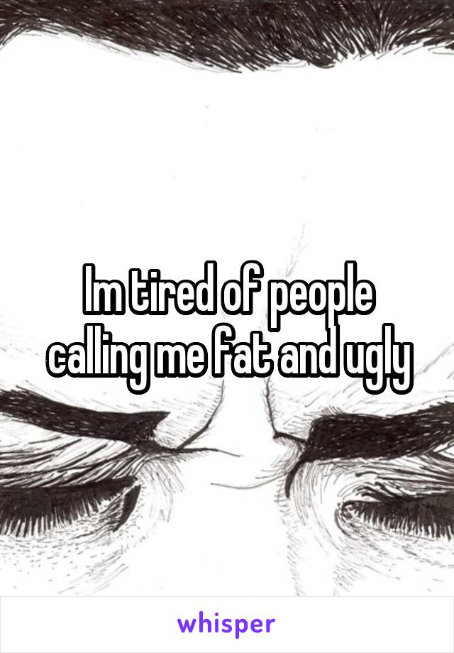 Im tired of people calling me fat and ugly