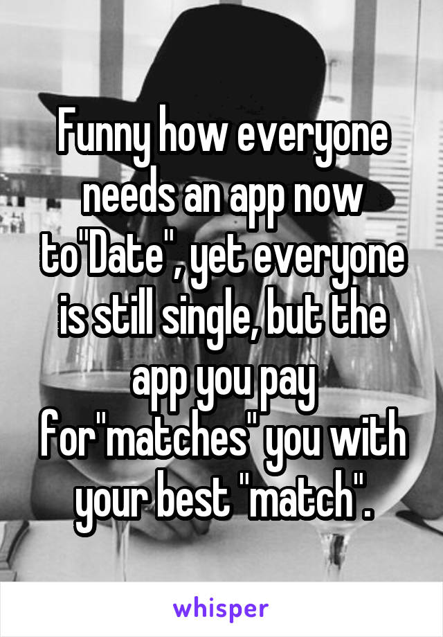 Funny how everyone needs an app now to"Date", yet everyone is still single, but the app you pay for"matches" you with your best "match".