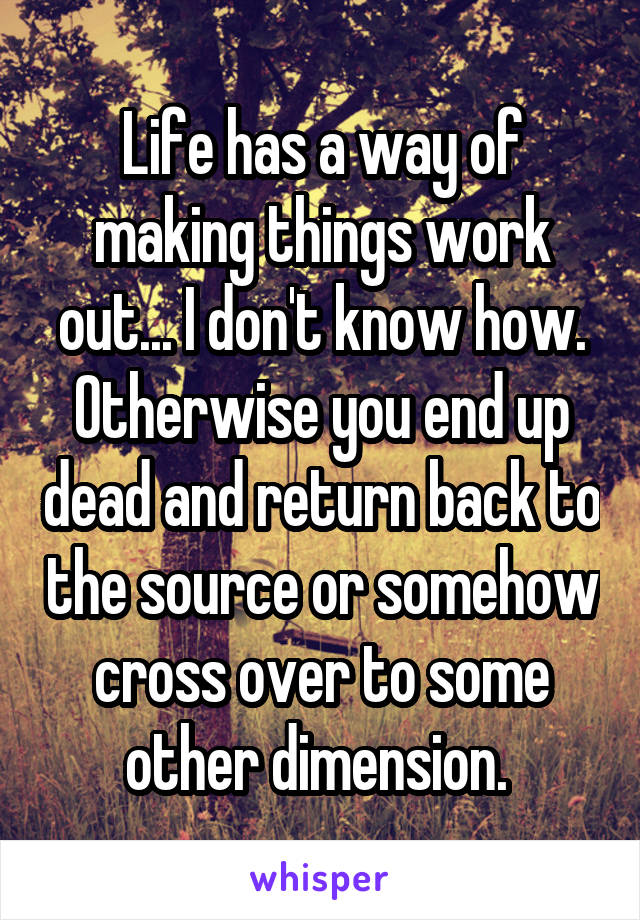 Life has a way of making things work out... I don't know how. Otherwise you end up dead and return back to the source or somehow cross over to some other dimension. 