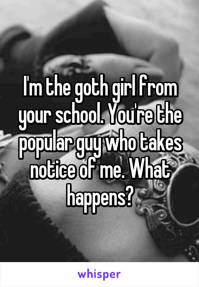 I'm the goth girl from your school. You're the popular guy who takes notice of me. What happens?