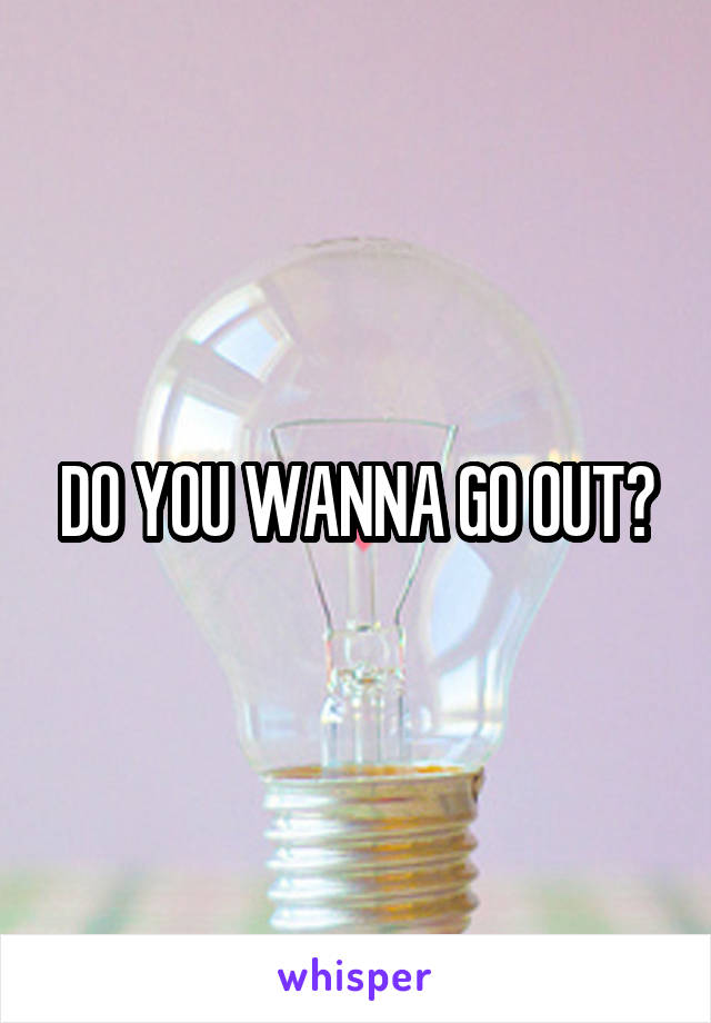 DO YOU WANNA GO OUT?