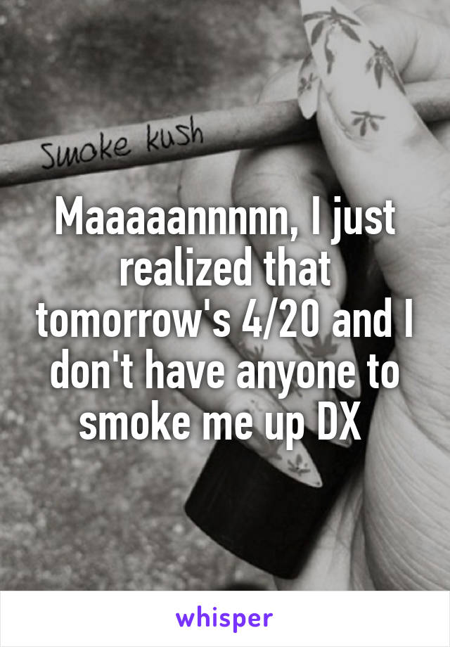 Maaaaannnnn, I just realized that tomorrow's 4/20 and I don't have anyone to smoke me up DX 