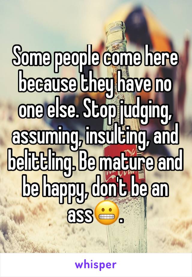 Some people come here because they have no one else. Stop judging, assuming, insulting, and belittling. Be mature and be happy, don't be an ass😬.