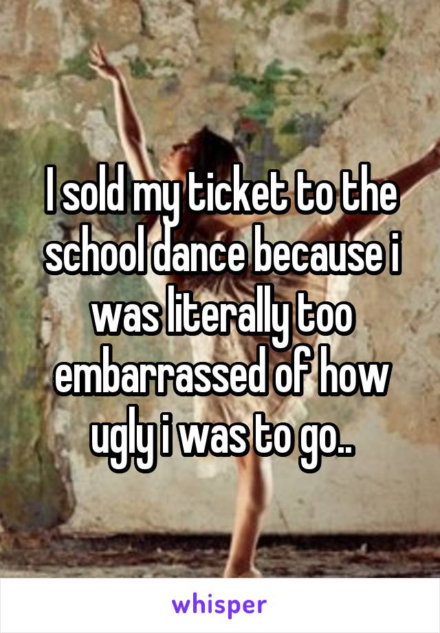 I sold my ticket to the school dance because i was literally too embarrassed of how ugly i was to go..