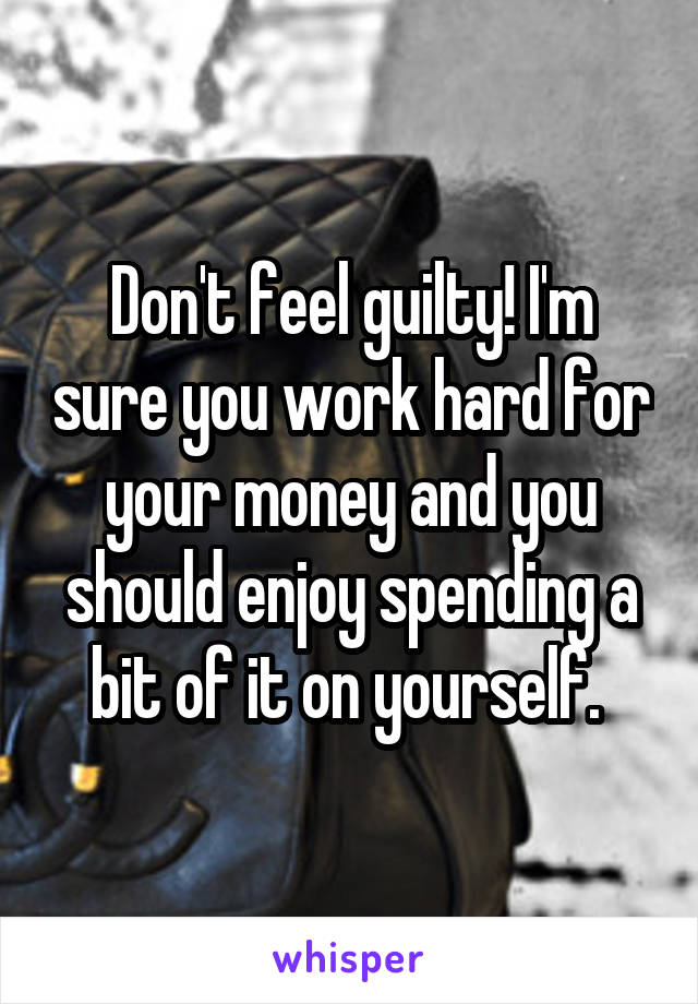 Don't feel guilty! I'm sure you work hard for your money and you should enjoy spending a bit of it on yourself. 