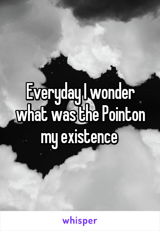 Everyday I wonder what was the Pointon my existence 