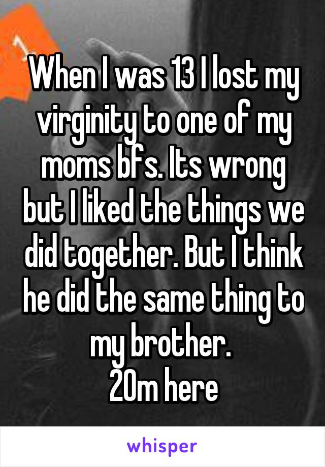 When I was 13 I lost my virginity to one of my moms bfs. Its wrong but I liked the things we did together. But I think he did the same thing to my brother. 
20m here