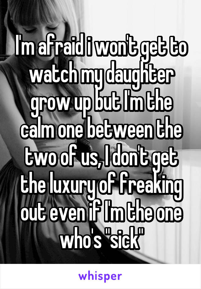 I'm afraid i won't get to watch my daughter grow up but I'm the calm one between the two of us, I don't get the luxury of freaking out even if I'm the one who's "sick"