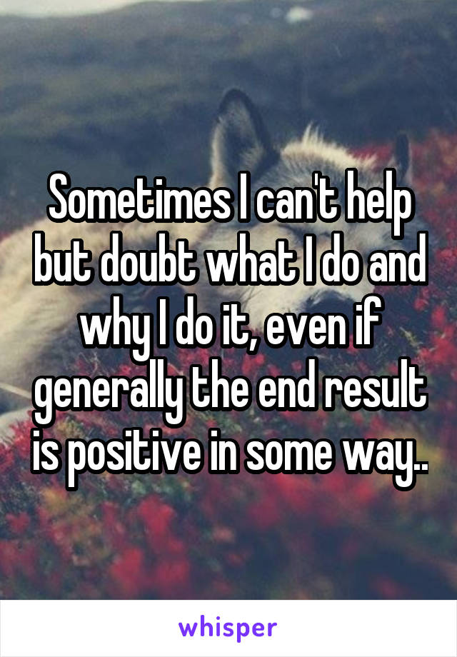 Sometimes I can't help but doubt what I do and why I do it, even if generally the end result is positive in some way..