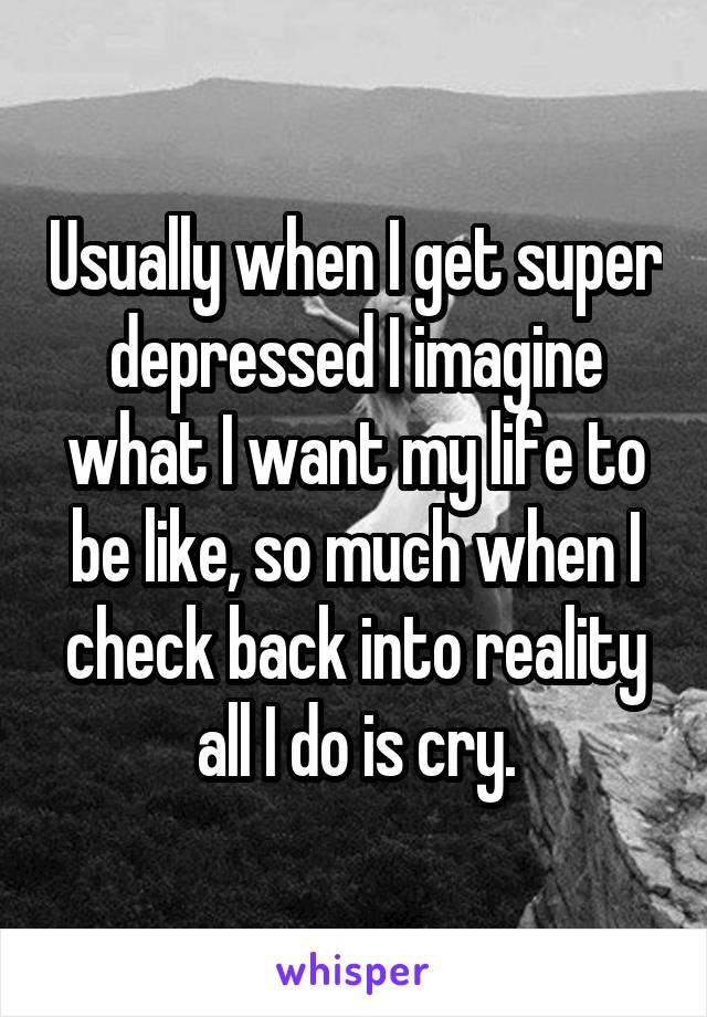 Usually when I get super depressed I imagine what I want my life to be like, so much when I check back into reality all I do is cry.