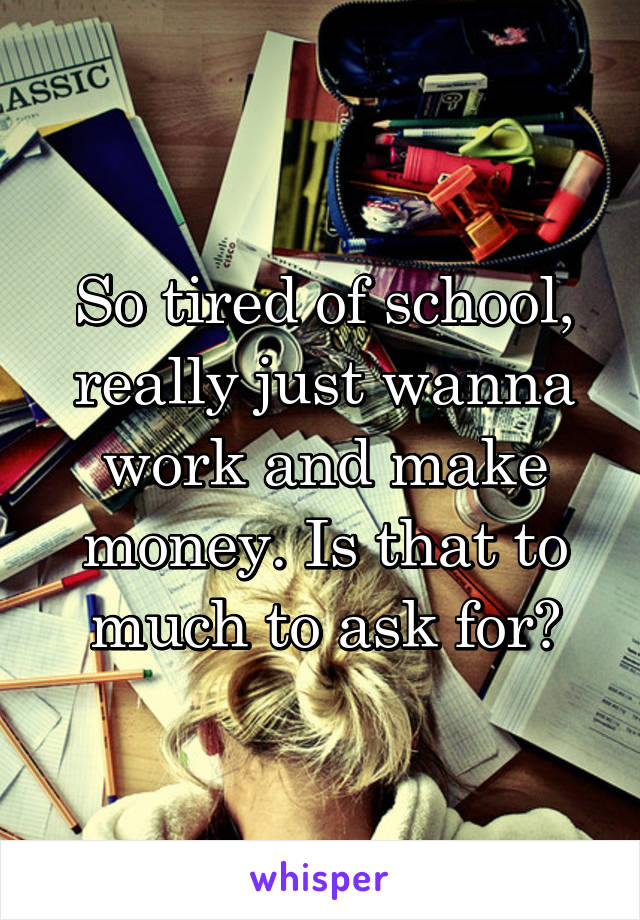 So tired of school, really just wanna work and make money. Is that to much to ask for?