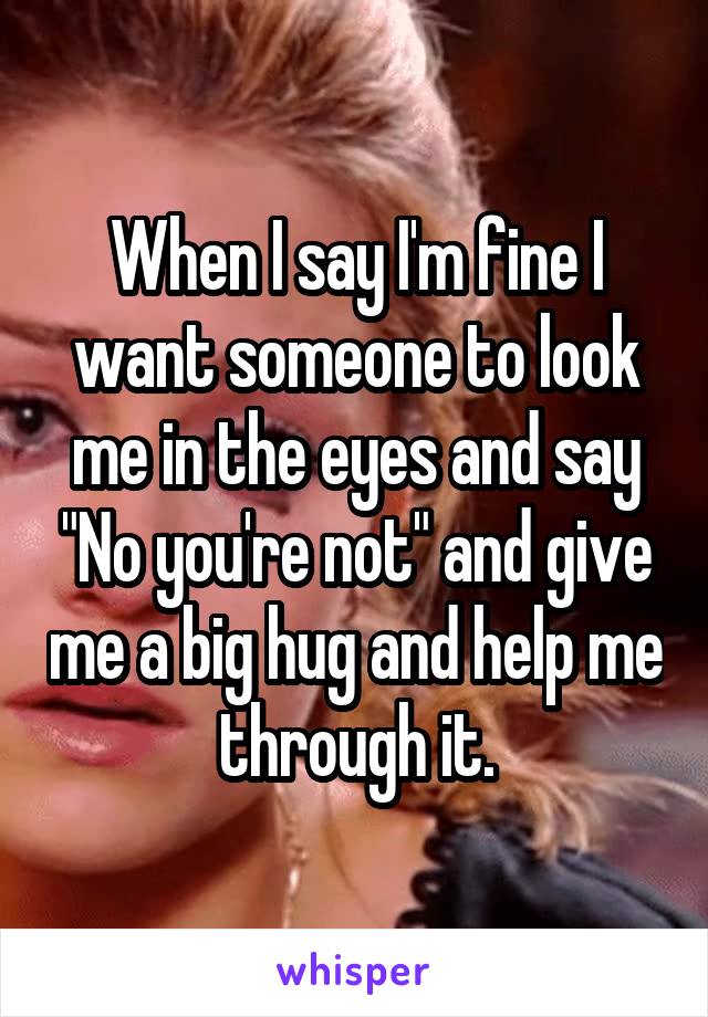 When I say I'm fine I want someone to look me in the eyes and say "No you're not" and give me a big hug and help me through it.