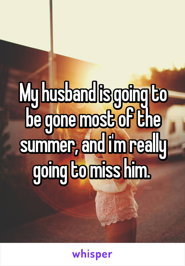 My husband is going to be gone most of the summer, and i'm really going to miss him. 