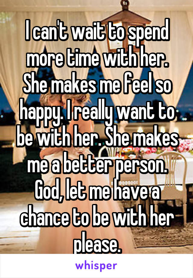 I can't wait to spend more time with her. She makes me feel so happy. I really want to be with her. She makes me a better person. God, let me have a chance to be with her please.