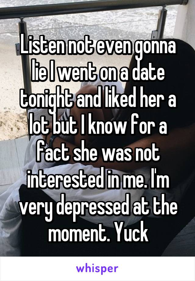 Listen not even gonna lie I went on a date tonight and liked her a lot but I know for a fact she was not interested in me. I'm very depressed at the moment. Yuck