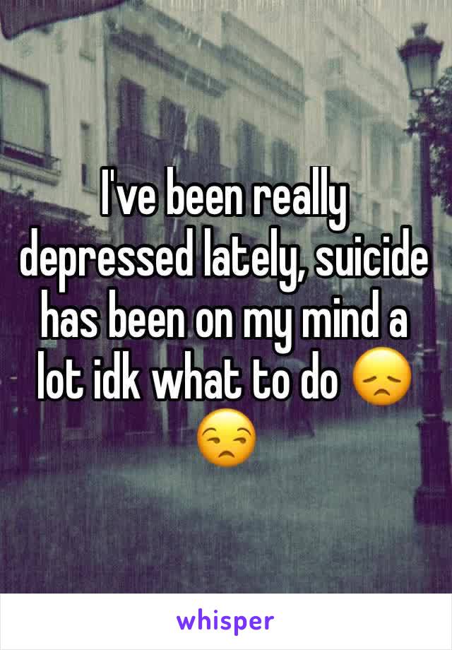 I've been really depressed lately, suicide has been on my mind a lot idk what to do 😞😒