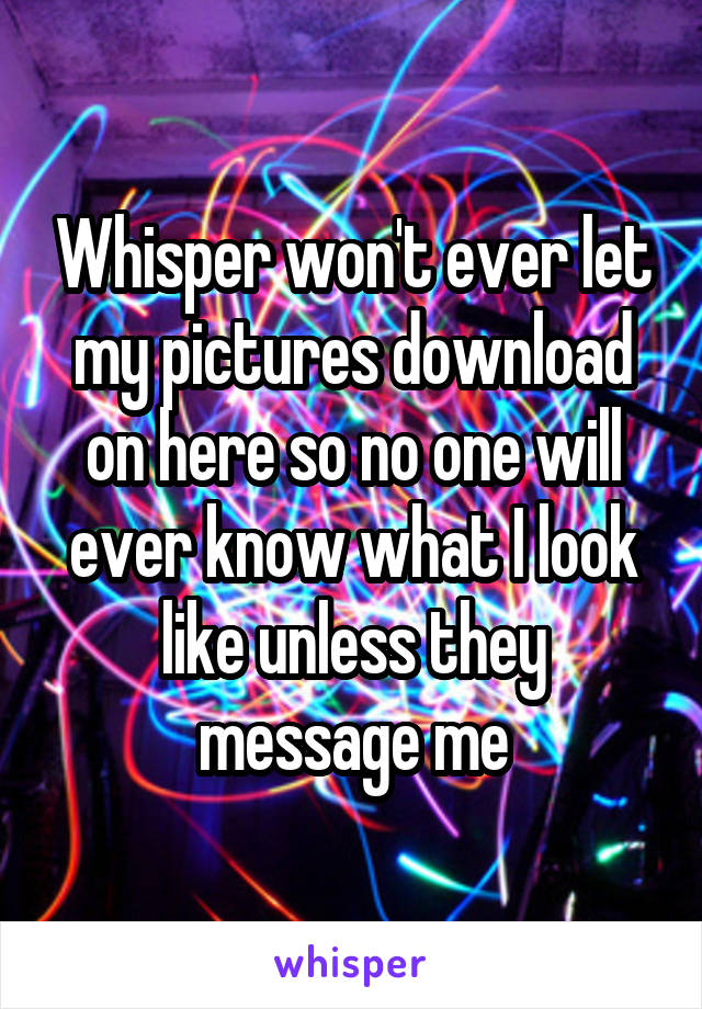 Whisper won't ever let my pictures download on here so no one will ever know what I look like unless they message me