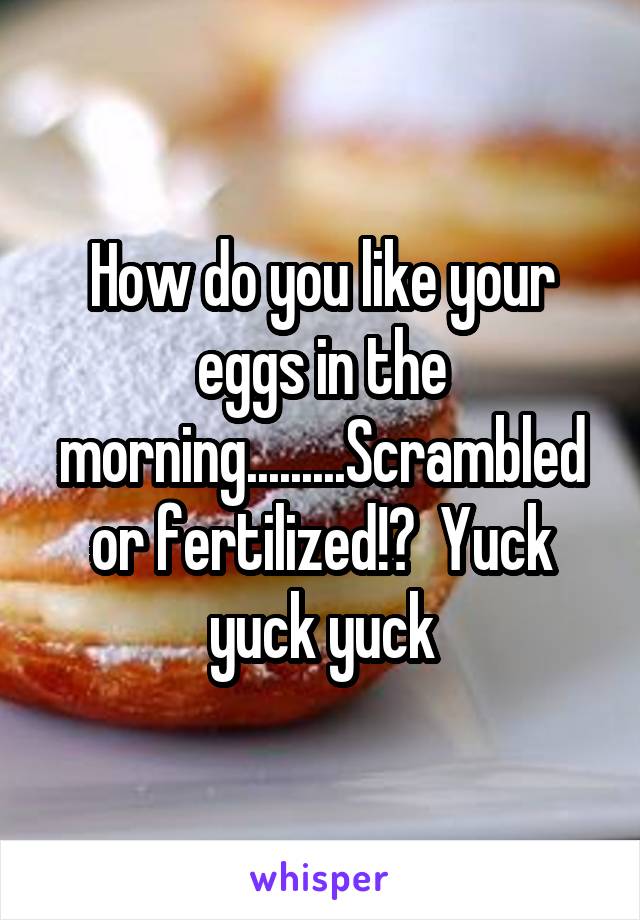 How do you like your eggs in the morning.........Scrambled or fertilized!?  Yuck yuck yuck