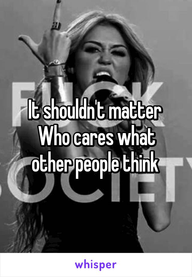 It shouldn't matter 
Who cares what other people think 