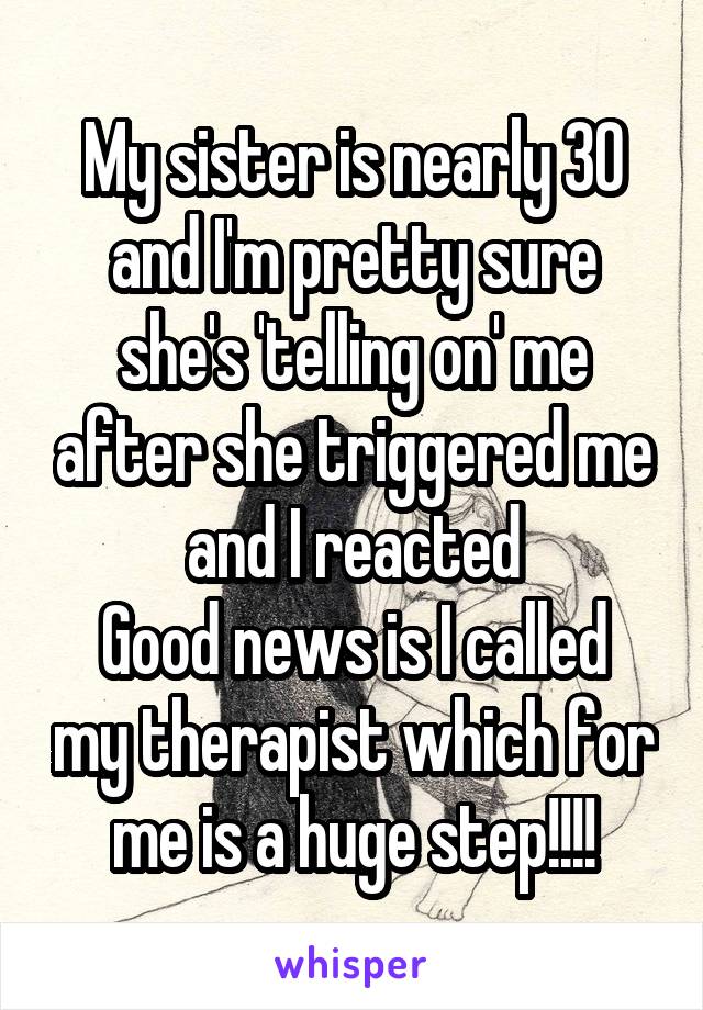 My sister is nearly 30 and I'm pretty sure she's 'telling on' me after she triggered me and I reacted
Good news is I called my therapist which for me is a huge step!!!!