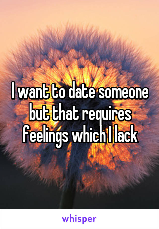 I want to date someone but that requires feelings which I lack