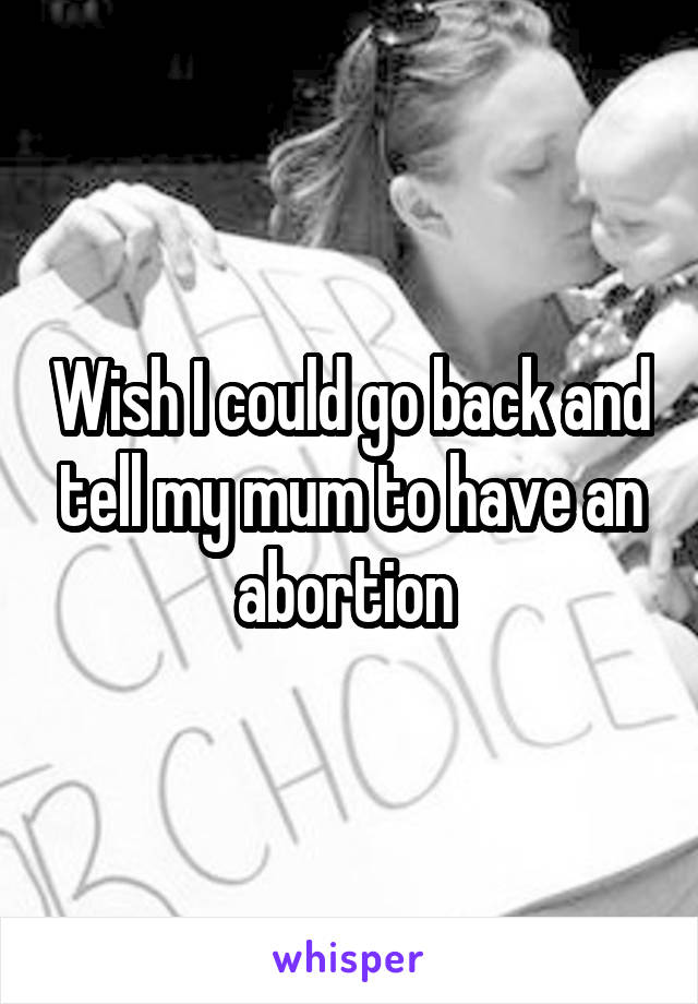 Wish I could go back and tell my mum to have an abortion 