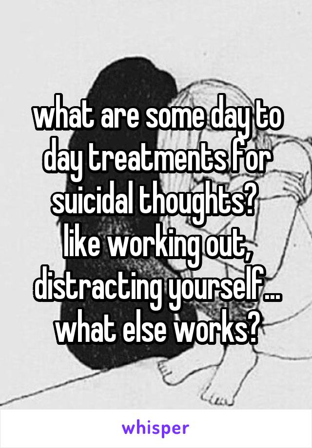 what are some day to day treatments for suicidal thoughts? 
like working out, distracting yourself... what else works?